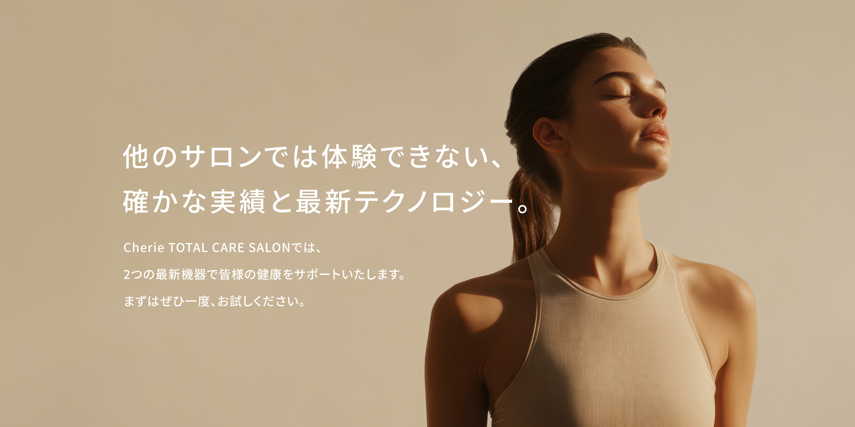 他のサロンでは体験できない、確かな実績と最新テクノロジー。Cherie TOTAL CARE SALONCILでは、2つの最新機器で皆様の健康をサポートいたします。まずはぜひ一度、お試しください。