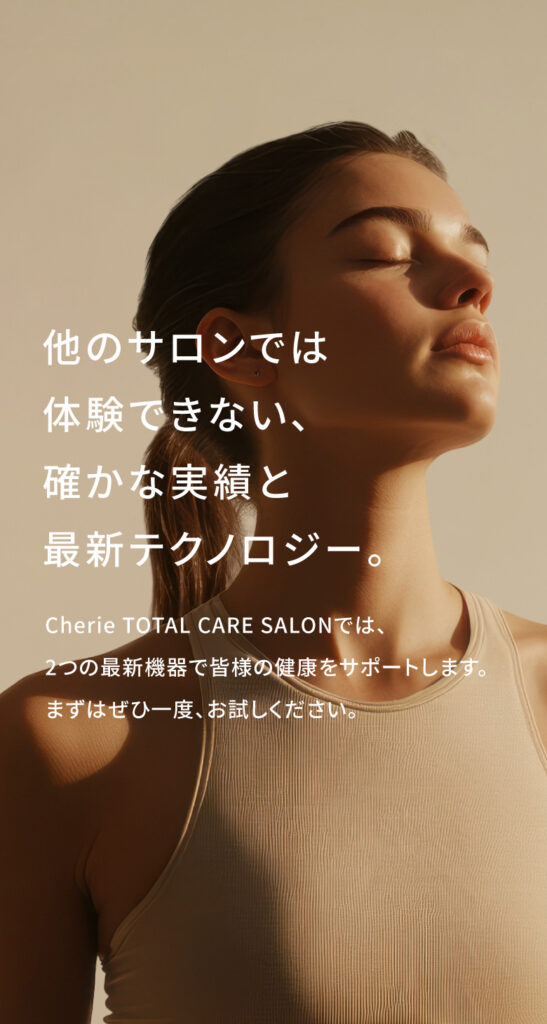 他のサロンでは体験できない、確かな実績と最新テクノロジー。Cherie TOTAL CARE SALONCILでは、2つの最新機器で皆様の健康をサポートいたします。まずはぜひ一度、お試しください。