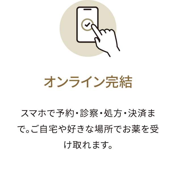 オンライン完結 スマホで予約・診察・処方・決済まで。ご自宅や好きな場所でお薬を受け取れます。